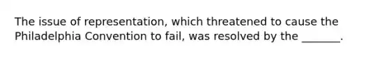 The issue of representation, which threatened to cause the Philadelphia Convention to fail, was resolved by the _______.