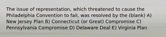 The issue of representation, which threatened to cause the Philadelphia Convention to fail, was resolved by the (blank) A) New Jersey Plan B) Connecticut (or Great) Compromise C) Pennsylvania Compromise D) Delaware Deal E) Virginia Plan