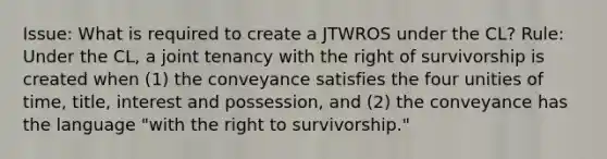 Issue: What is required to create a JTWROS under the CL? Rule: Under the CL, a joint tenancy with the right of survivorship is created when (1) the conveyance satisfies the four unities of time, title, interest and possession, and (2) the conveyance has the language "with the right to survivorship."