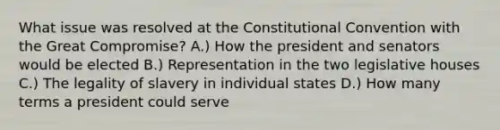 What issue was resolved at the Constitutional Convention with the Great Compromise? A.) How the president and senators would be elected B.) Representation in the two legislative houses C.) The legality of slavery in individual states D.) How many terms a president could serve