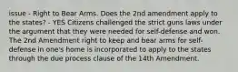 issue - Right to Bear Arms. Does the 2nd amendment apply to the states? - YES Citizens challenged the strict guns laws under the argument that they were needed for self-defense and won. The 2nd Amendment right to keep and bear arms for self-defense in one's home is incorporated to apply to the states through the due process clause of the 14th Amendment.