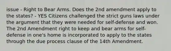 issue - Right to Bear Arms. Does the 2nd amendment apply to the states? - YES Citizens challenged the strict guns laws under the argument that they were needed for self-defense and won. The 2nd Amendment right to keep and bear arms for self-defense in one's home is incorporated to apply to the states through the due process clause of the 14th Amendment.