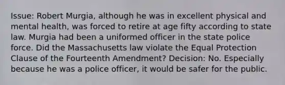 Issue: Robert Murgia, although he was in excellent physical and mental health, was forced to retire at age fifty according to state law. Murgia had been a uniformed officer in the state police force. Did the Massachusetts law violate the Equal Protection Clause of the Fourteenth Amendment? Decision: No. Especially because he was a police officer, it would be safer for the public.