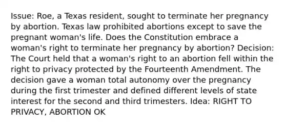 Issue: Roe, a Texas resident, sought to terminate her pregnancy by abortion. Texas law prohibited abortions except to save the pregnant woman's life. Does the Constitution embrace a woman's right to terminate her pregnancy by abortion? Decision: The Court held that a woman's right to an abortion fell within the right to privacy protected by the Fourteenth Amendment. The decision gave a woman total autonomy over the pregnancy during the first trimester and defined different levels of state interest for the second and third trimesters. Idea: RIGHT TO PRIVACY, ABORTION OK