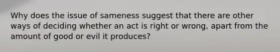 Why does the issue of sameness suggest that there are other ways of deciding whether an act is right or wrong, apart from the amount of good or evil it produces?