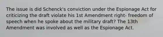 The issue is did Schenck's conviction under the Espionage Act for criticizing the draft violate his <a href='https://www.questionai.com/knowledge/kF7xVofsgp-1st-amendment' class='anchor-knowledge'>1st amendment</a> right- freedom of speech when he spoke about the military draft? The 13th Amendment was involved as well as the Espionage Act.