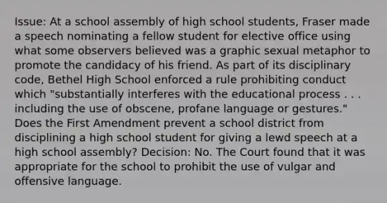 Issue: At a school assembly of high school students, Fraser made a speech nominating a fellow student for elective office using what some observers believed was a graphic sexual metaphor to promote the candidacy of his friend. As part of its disciplinary code, Bethel High School enforced a rule prohibiting conduct which "substantially interferes with the educational process . . . including the use of obscene, profane language or gestures." Does the First Amendment prevent a school district from disciplining a high school student for giving a lewd speech at a high school assembly? Decision: No. The Court found that it was appropriate for the school to prohibit the use of vulgar and offensive language.