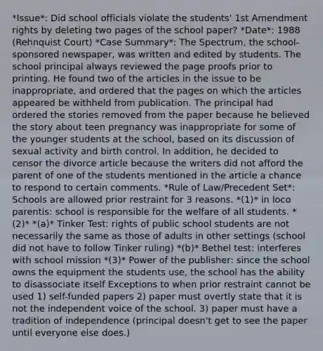 *Issue*: Did school officials violate the students' 1st Amendment rights by deleting two pages of the school paper? *Date*: 1988 (Rehnquist Court) *Case Summary*: The Spectrum, the school-sponsored newspaper, was written and edited by students. The school principal always reviewed the page proofs prior to printing. He found two of the articles in the issue to be inappropriate, and ordered that the pages on which the articles appeared be withheld from publication. The principal had ordered the stories removed from the paper because he believed the story about teen pregnancy was inappropriate for some of the younger students at the school, based on its discussion of sexual activity and birth control. In addition, he decided to censor the divorce article because the writers did not afford the parent of one of the students mentioned in the article a chance to respond to certain comments. *Rule of Law/Precedent Set*: Schools are allowed prior restraint for 3 reasons. *(1)* in loco parentis: school is responsible for the welfare of all students. *(2)* *(a)* Tinker Test: rights of public school students are not necessarily the same as those of adults in other settings (school did not have to follow Tinker ruling) *(b)* Bethel test: interferes with school mission *(3)* Power of the publisher: since the school owns the equipment the students use, the school has the ability to disassociate itself Exceptions to when prior restraint cannot be used 1) self-funded papers 2) paper must overtly state that it is not the independent voice of the school. 3) paper must have a tradition of independence (principal doesn't get to see the paper until everyone else does.)