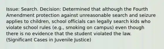 Issue: Search. Decision: Determined that although the Fourth Amendment protection against unreasonable search and seizure applies to children, school officials can legally search kids who violate school rules (e.g., smoking on campus) even though there is no evidence that the student violated the law. (Significant Cases in Juvenile Justice)