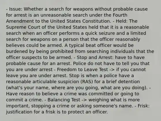 - Issue: Whether a search for weapons without probable cause for arrest is an unreasonable search under the Fourth Amendment to the United States Constitution. - Held: The Supreme Court of the United States held that it is a reasonable search when an officer performs a quick seizure and a limited search for weapons on a person that the officer reasonably believes could be armed. A typical beat officer would be burdened by being prohibited from searching individuals that the officer suspects to be armed. - Stop and Arrest: have to have probable cause for an arrest. Police do not have to tell you that you are under arrest - Freedom to Leave Test -> if you cannot leave you are under arrest. Stop is when a police have a reasonable articulable suspicion (RAS) for a brief detention (what's your name, where are you going, what are you doing). - Have reason to believe a crime was committed or going to commit a crime. - Balancing Test -> weighing what is more important, stopping a crime or asking someone's name. - Frisk: justification for a frisk is to protect an officer.