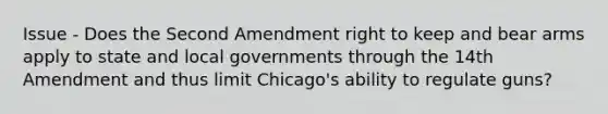 Issue - Does the Second Amendment right to keep and bear arms apply to state and local governments through the 14th Amendment and thus limit Chicago's ability to regulate guns?