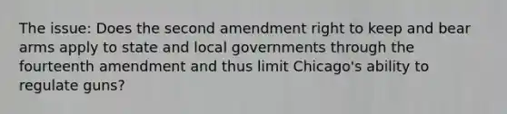 The issue: Does the second amendment right to keep and bear arms apply to state and local governments through the fourteenth amendment and thus limit Chicago's ability to regulate guns?