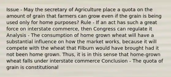 Issue - May the secretary of Agriculture place a quota on the amount of grain that farmers can grow even if the grain is being used only for home purposes? Rule - If an act has such a great force on interstate commerce, then Congress can regulate it Analysis - The consumption of home grown wheat will have a substantial influence on how the market works, because it will compete with the wheat that Filburn would have brought had it not been home grown. Thus, it is in this sense that home-grown wheat falls under interstate commerce Conclusion - The quota of grain is constitutional