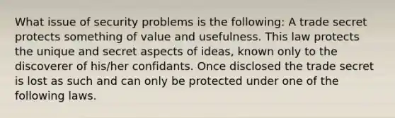 What issue of security problems is the following: A trade secret protects something of value and usefulness. This law protects the unique and secret aspects of ideas, known only to the discoverer of his/her confidants. Once disclosed the trade secret is lost as such and can only be protected under one of the following laws.