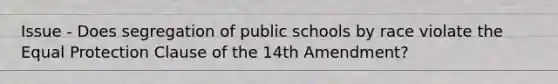 Issue - Does segregation of public schools by race violate the Equal Protection Clause of the 14th Amendment?