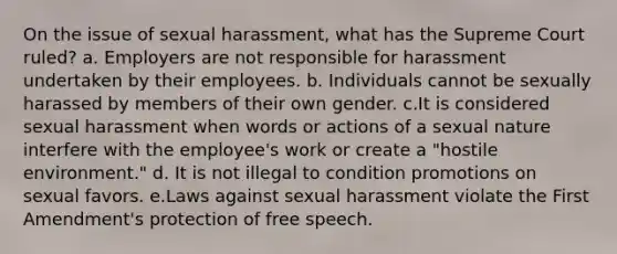 On the issue of sexual harassment, what has the Supreme Court ruled? a. Employers are not responsible for harassment undertaken by their employees. b. Individuals cannot be sexually harassed by members of their own gender. c.It is considered sexual harassment when words or actions of a sexual nature interfere with the employee's work or create a "hostile environment." d. It is not illegal to condition promotions on sexual favors. e.Laws against sexual harassment violate the First Amendment's protection of free speech.