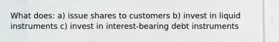 What does: a) issue shares to customers b) invest in liquid instruments c) invest in interest-bearing debt instruments