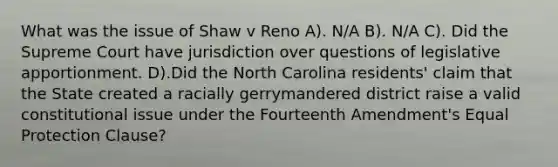 What was the issue of Shaw v Reno A). N/A B). N/A C). Did the Supreme Court have jurisdiction over questions of legislative apportionment. D).Did the North Carolina residents' claim that the State created a racially gerrymandered district raise a valid constitutional issue under the Fourteenth Amendment's Equal Protection Clause?