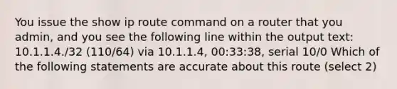 You issue the show ip route command on a router that you admin, and you see the following line within the output text: 10.1.1.4./32 (110/64) via 10.1.1.4, 00:33:38, serial 10/0 Which of the following statements are accurate about this route (select 2)