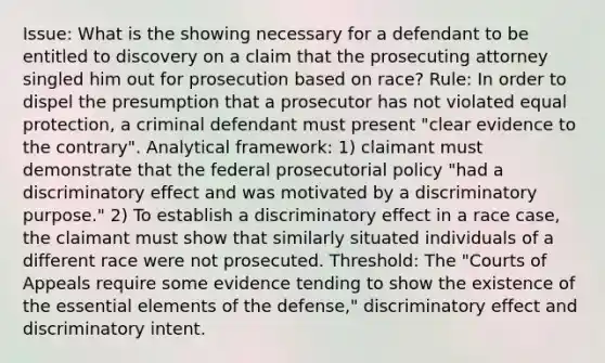 Issue: What is the showing necessary for a defendant to be entitled to discovery on a claim that the prosecuting attorney singled him out for prosecution based on race? Rule: In order to dispel the presumption that a prosecutor has not violated equal protection, a criminal defendant must present "clear evidence to the contrary". Analytical framework: 1) claimant must demonstrate that the federal prosecutorial policy "had a discriminatory effect and was motivated by a discriminatory purpose." 2) To establish a discriminatory effect in a race case, the claimant must show that similarly situated individuals of a different race were not prosecuted. Threshold: The "Courts of Appeals require some evidence tending to show the existence of the <a href='https://www.questionai.com/knowledge/kqSssz4B6a-essential-elements' class='anchor-knowledge'>essential elements</a> of the defense," discriminatory effect and discriminatory intent.