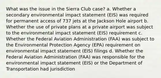 What was the issue in the Sierra Club case? a. Whether a secondary environmental impact statement (EIS) was required for permanent access of 737 jets at the Jackson Hole airport b. Whether the use of private plans at a private airport was subject to the environmental impact statement (EIS) requirement c. Whether the Federal Aviation Administration (FAA) was subject to the Environmental Protection Agency (EPA) requirement on environmental impact statement (EIS) filings d. Whether the Federal Aviation Administration (FAA) was responsible for the environmental impact statement (EIS) or the Department of Transportation had jurisdiction