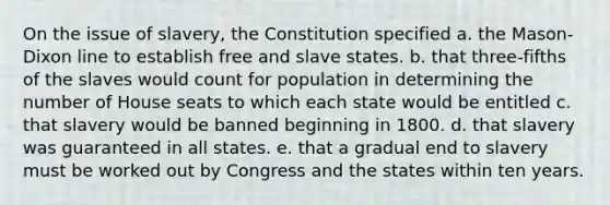 On the issue of slavery, the Constitution specified a. the Mason-Dixon line to establish free and slave states. b. that three-fifths of the slaves would count for population in determining the number of House seats to which each state would be entitled c. that slavery would be banned beginning in 1800. d. that slavery was guaranteed in all states. e. that a gradual end to slavery must be worked out by Congress and the states within ten years.