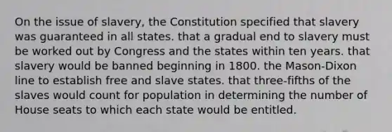 On the issue of slavery, the Constitution specified that slavery was guaranteed in all states. that a gradual end to slavery must be worked out by Congress and the states within ten years. that slavery would be banned beginning in 1800. the Mason-Dixon line to establish free and slave states. that three-fifths of the slaves would count for population in determining the number of House seats to which each state would be entitled.