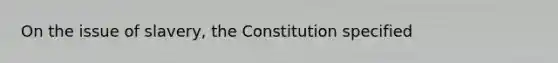 On the issue of slavery, the Constitution specified