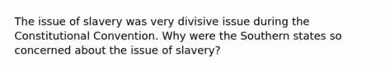 The issue of slavery was very divisive issue during the Constitutional Convention. Why were the Southern states so concerned about the issue of slavery?