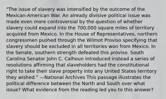 "The issue of slavery was intensified by the outcome of the Mexican-American War. An already divisive political issue was made even more controversial by the question of whether slavery could expand into the 700,000 square miles of territory acquired from Mexico. In the House of Representatives, northern congressmen pushed through the Wilmot Proviso specifying that slavery should be excluded in all territories won from Mexico. In the Senate, southern strength defeated this proviso. South Carolina Senator John C. Calhoun introduced instead a series of resolutions affirming that slaveholders had the constitutional right to take their slave property into any United States territory they wished." —National Archives This passage illustrates the political difference between the North and South over what issue? What evidence from the reading led you to this answer?