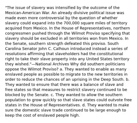 "The issue of slavery was intensified by the outcome of the Mexican-American War. An already divisive political issue was made even more controversial by the question of whether slavery could expand into the 700,000 square miles of territory acquired from Mexico. In the House of Representatives, northern congressmen pushed through the Wilmot Proviso specifying that slavery should be excluded in all territories won from Mexico. In the Senate, southern strength defeated this proviso. South Carolina Senator John C. Calhoun introduced instead a series of resolutions affirming that slaveholders had the constitutional right to take their slave property into any United States territory they wished."—National Archives Why did southern politicians oppose the Wilmot Proviso? a. They wanted to enable as many enslaved people as possible to migrate to the new territories in order to reduce the chances of an uprising in the Deep South. b. They wanted to ensure that there was a balance of slave and free states so that measures to restrict slavery continued to be blocked by the Senate. c. They wanted to allow the southern population to grow quickly so that slave states could outvote free states in the House of Representatives. d. They wanted to make sure the domestic slave trade continued to be large enough to keep the cost of enslaved people high.