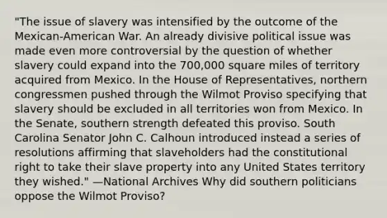 "The issue of slavery was intensified by the outcome of the Mexican-American War. An already divisive political issue was made even more controversial by the question of whether slavery could expand into the 700,000 square miles of territory acquired from Mexico. In the House of Representatives, northern congressmen pushed through the Wilmot Proviso specifying that slavery should be excluded in all territories won from Mexico. In the Senate, southern strength defeated this proviso. South Carolina Senator John C. Calhoun introduced instead a series of resolutions affirming that slaveholders had the constitutional right to take their slave property into any United States territory they wished." —National Archives Why did southern politicians oppose the Wilmot Proviso?