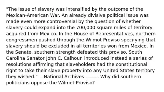 "The issue of slavery was intensified by the outcome of the Mexican-American War. An already divisive political issue was made even more controversial by the question of whether slavery could expand into the 700,000 square miles of territory acquired from Mexico. In the House of Representatives, northern congressmen pushed through the Wilmot Proviso specifying that slavery should be excluded in all territories won from Mexico. In the Senate, southern strength defeated this proviso. South Carolina Senator John C. Calhoun introduced instead a series of resolutions affirming that slaveholders had the constitutional right to take their slave property into any United States territory they wished." —National Archives -------- Why did southern politicians oppose the Wilmot Proviso?