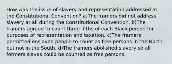 How was the issue of slavery and representation addressed at <a href='https://www.questionai.com/knowledge/knd5xy61DJ-the-constitutional-convention' class='anchor-knowledge'>the constitutional convention</a>? a)The framers did not address slavery at all during the Constitutional Convention. b)The framers agreed to count three fifths of each Black person for purposes of representation and taxation. c)The framers permitted enslaved people to count as free persons in the North but not in the South. d)The framers abolished slavery so all formers slaves could be counted as free persons.