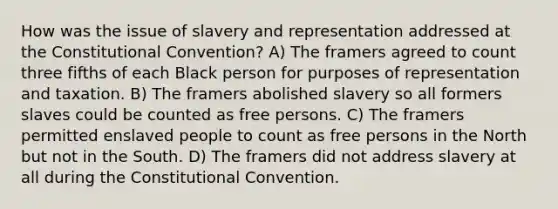 How was the issue of slavery and representation addressed at the Constitutional Convention? A) The framers agreed to count three fifths of each Black person for purposes of representation and taxation. B) The framers abolished slavery so all formers slaves could be counted as free persons. C) The framers permitted enslaved people to count as free persons in the North but not in the South. D) The framers did not address slavery at all during the Constitutional Convention.