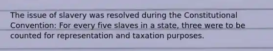 The issue of slavery was resolved during the Constitutional Convention: For every five slaves in a state, three were to be counted for representation and taxation purposes.