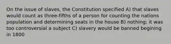 On the issue of slaves, the Constitution specified A) that slaves would count as three-fifths of a person for counting the nations population and determining seats in the house B) nothing; it was too controversial a subject C) slavery would be banned begining in 1800