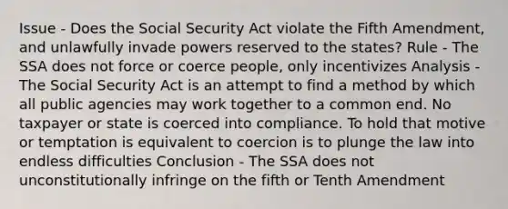 Issue - Does the Social Security Act violate the Fifth Amendment, and unlawfully invade powers reserved to the states? Rule - The SSA does not force or coerce people, only incentivizes Analysis - The Social Security Act is an attempt to find a method by which all public agencies may work together to a common end. No taxpayer or state is coerced into compliance. To hold that motive or temptation is equivalent to coercion is to plunge the law into endless difficulties Conclusion - The SSA does not unconstitutionally infringe on the fifth or Tenth Amendment