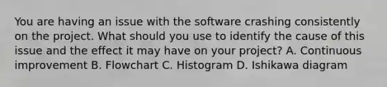 You are having an issue with the software crashing consistently on the project. What should you use to identify the cause of this issue and the effect it may have on your project? A. Continuous improvement B. Flowchart C. Histogram D. Ishikawa diagram