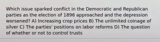 Which issue sparked conflict in the Democratic and Republican parties as the election of 1896 approached and the depression worsened? A) Increasing crop prices B) The unlimited coinage of silver C) The parties' positions on labor reforms D) The question of whether or not to control trusts