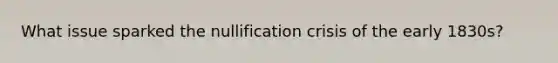 What issue sparked the nullification crisis of the early 1830s?