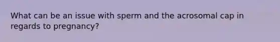 What can be an issue with sperm and the acrosomal cap in regards to pregnancy?