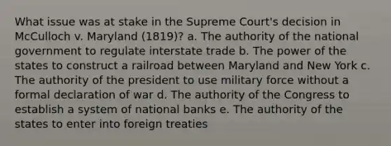 What issue was at stake in the Supreme Court's decision in McCulloch v. Maryland (1819)? a. The authority of the national government to regulate interstate trade b. The power of the states to construct a railroad between Maryland and New York c. The authority of the president to use military force without a formal declaration of war d. The authority of the Congress to establish a system of national banks e. The authority of the states to enter into foreign treaties