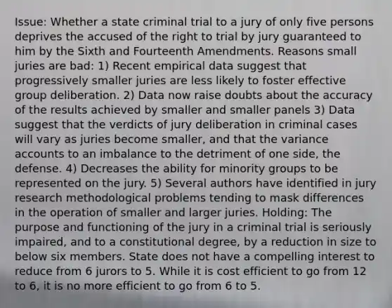 Issue: Whether a state criminal trial to a jury of only five persons deprives the accused of the right to trial by jury guaranteed to him by the Sixth and Fourteenth Amendments. Reasons small juries are bad: 1) Recent empirical data suggest that progressively smaller juries are less likely to foster effective group deliberation. 2) Data now raise doubts about the accuracy of the results achieved by smaller and smaller panels 3) Data suggest that the verdicts of jury deliberation in criminal cases will vary as juries become smaller, and that the variance accounts to an imbalance to the detriment of one side, the defense. 4) Decreases the ability for minority groups to be represented on the jury. 5) Several authors have identified in jury research methodological problems tending to mask differences in the operation of smaller and larger juries. Holding: The purpose and functioning of the jury in a criminal trial is seriously impaired, and to a constitutional degree, by a reduction in size to below six members. State does not have a compelling interest to reduce from 6 jurors to 5. While it is cost efficient to go from 12 to 6, it is no more efficient to go from 6 to 5.