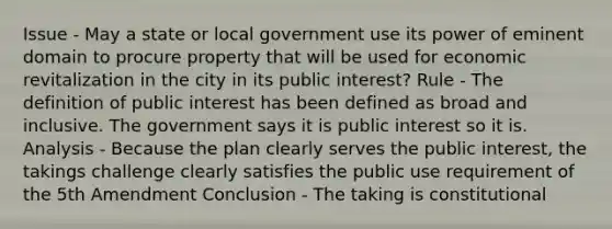 Issue - May a state or local government use its power of eminent domain to procure property that will be used for economic revitalization in the city in its public interest? Rule - The definition of public interest has been defined as broad and inclusive. The government says it is public interest so it is. Analysis - Because the plan clearly serves the public interest, the takings challenge clearly satisfies the public use requirement of the 5th Amendment Conclusion - The taking is constitutional