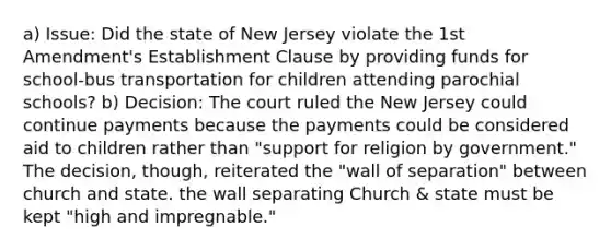 a) Issue: Did the state of New Jersey violate the 1st Amendment's Establishment Clause by providing funds for school-bus transportation for children attending parochial schools? b) Decision: The court ruled the New Jersey could continue payments because the payments could be considered aid to children rather than "support for religion by government." The decision, though, reiterated the "wall of separation" between church and state. the wall separating Church & state must be kept "high and impregnable."