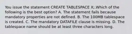 You issue the statement CREATE TABLESPACE X;.Which of the following is the best option? A. The statement fails because mandatory properties are not defined. B. The 100MB tablespace is created. C. The mandatory DATAFILE clause is missing. D. The tablespace name should be at least three characters long.