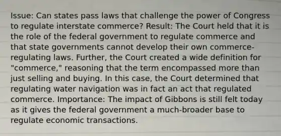 Issue: Can states pass laws that challenge the power of Congress to regulate interstate commerce? Result: The Court held that it is the role of the federal government to regulate commerce and that state governments cannot develop their own commerce-regulating laws. Further, the Court created a wide definition for "commerce," reasoning that the term encompassed more than just selling and buying. In this case, the Court determined that regulating water navigation was in fact an act that regulated commerce. Importance: The impact of Gibbons is still felt today as it gives the federal government a much-broader base to regulate economic transactions.