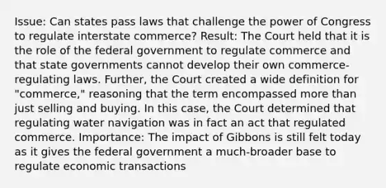 Issue: Can states pass laws that challenge the power of Congress to regulate interstate commerce? Result: The Court held that it is the role of the federal government to regulate commerce and that state governments cannot develop their own commerce-regulating laws. Further, the Court created a wide definition for "commerce," reasoning that the term encompassed more than just selling and buying. In this case, the Court determined that regulating water navigation was in fact an act that regulated commerce. Importance: The impact of Gibbons is still felt today as it gives the federal government a much-broader base to regulate economic transactions