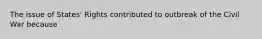 The issue of States' Rights contributed to outbreak of the Civil War because